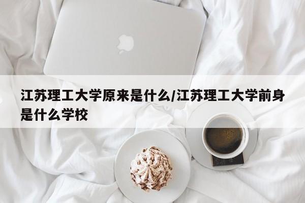 江苏理工大学原来是什么/江苏理工大学前身是什么学校
