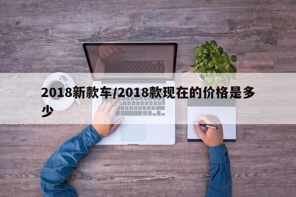 2018新款车/2018款现在的价格是多少