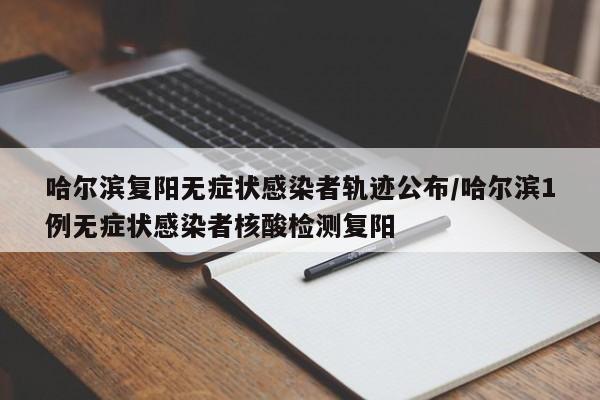 哈尔滨复阳无症状感染者轨迹公布/哈尔滨1例无症状感染者核酸检测复阳