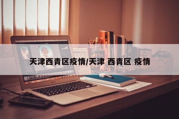 天津西青区疫情/天津 西青区 疫情