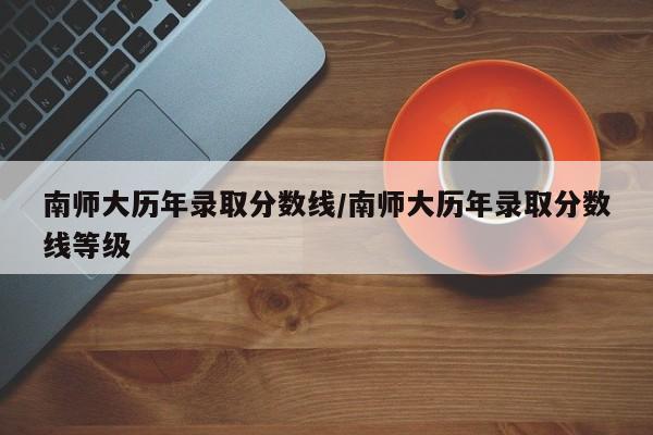 南师大历年录取分数线/南师大历年录取分数线等级