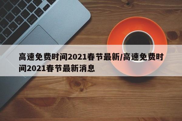 高速免费时间2021春节最新/高速免费时间2021春节最新消息