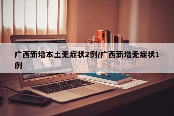 广西新增本土无症状2例/广西新增无症状1例