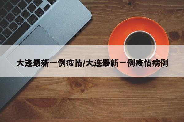 大连最新一例疫情/大连最新一例疫情病例