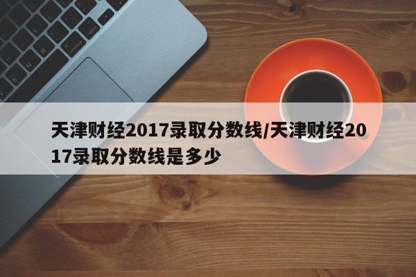 天津财经2017录取分数线/天津财经2017录取分数线是多少