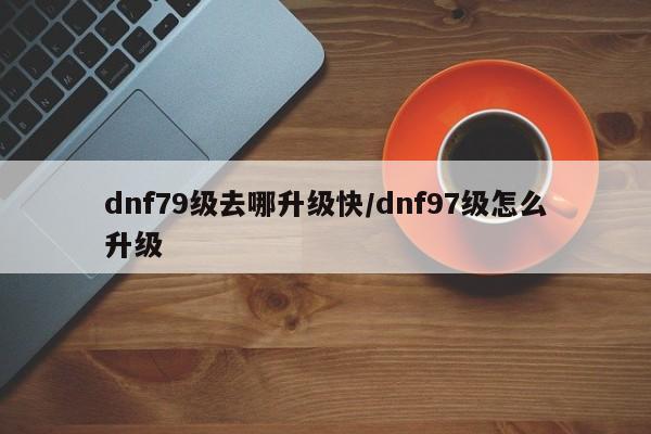 dnf79级去哪升级快/dnf97级怎么升级