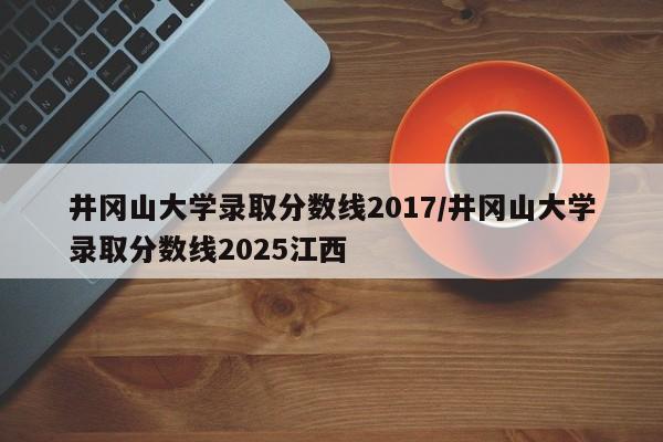 井冈山大学录取分数线2017/井冈山大学录取分数线2025江西