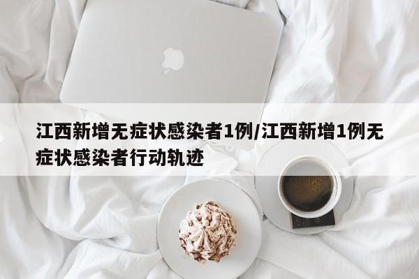 江西新增无症状感染者1例/江西新增1例无症状感染者行动轨迹