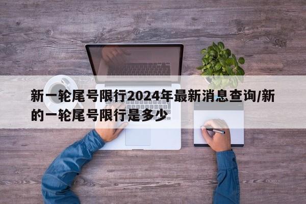 新一轮尾号限行2024年最新消息查询/新的一轮尾号限行是多少