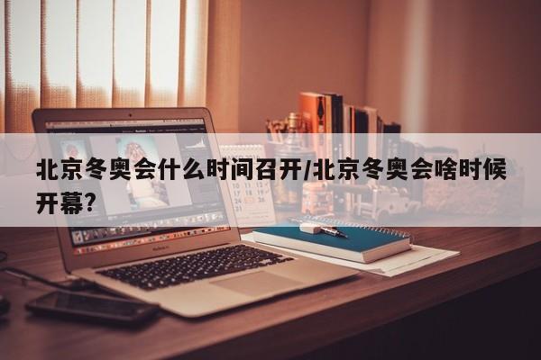 北京冬奥会什么时间召开/北京冬奥会啥时候开幕?