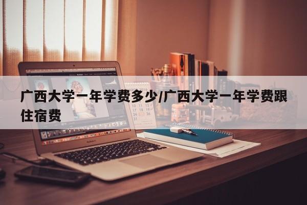 广西大学一年学费多少/广西大学一年学费跟住宿费