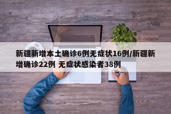 新疆新增本土确诊6例无症状16例/新疆新增确诊22例 无症状感染者38例