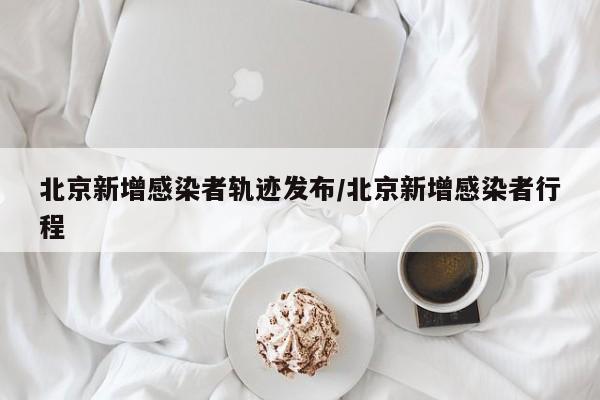 北京新增感染者轨迹发布/北京新增感染者行程