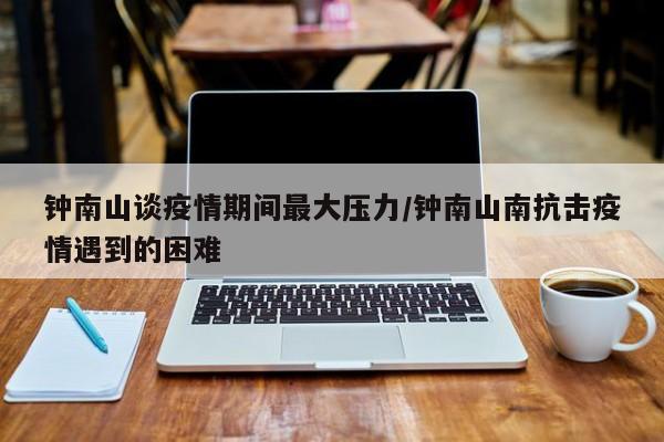钟南山谈疫情期间最大压力/钟南山南抗击疫情遇到的困难