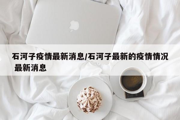 石河子疫情最新消息/石河子最新的疫情情况 最新消息