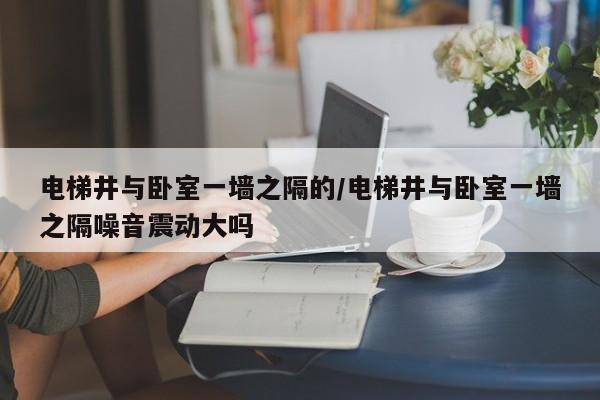 电梯井与卧室一墙之隔的/电梯井与卧室一墙之隔噪音震动大吗