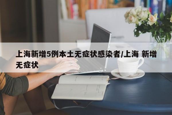 上海新增5例本土无症状感染者/上海 新增无症状