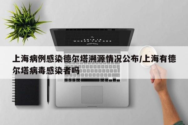 上海病例感染德尔塔溯源情况公布/上海有德尔塔病毒感染者吗