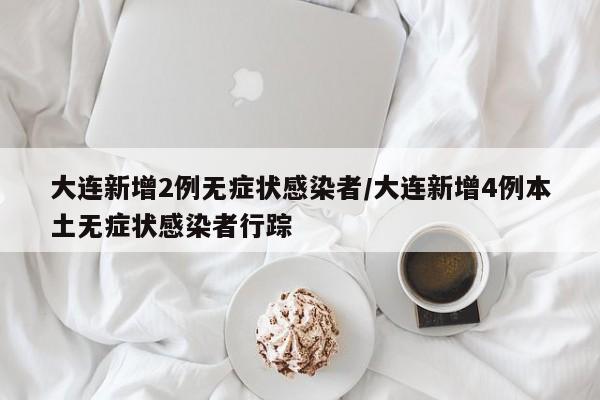 大连新增2例无症状感染者/大连新增4例本土无症状感染者行踪