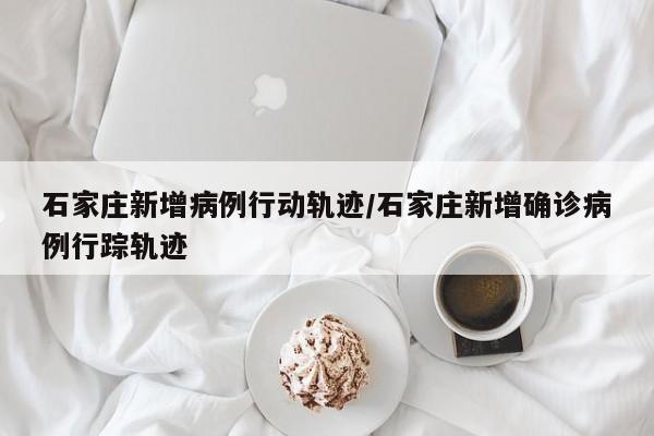 石家庄新增病例行动轨迹/石家庄新增确诊病例行踪轨迹