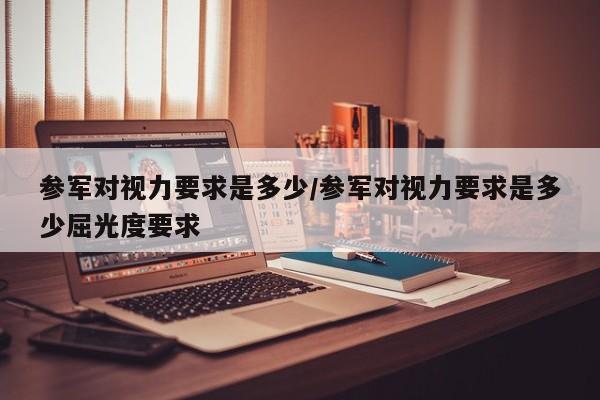 参军对视力要求是多少/参军对视力要求是多少屈光度要求