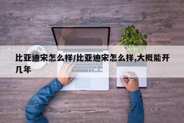比亚迪宋怎么样/比亚迪宋怎么样,大概能开几年