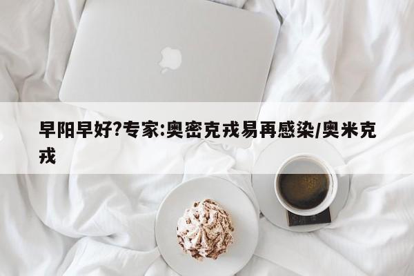 早阳早好?专家:奥密克戎易再感染/奥米克戎