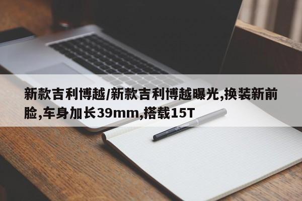 新款吉利博越/新款吉利博越曝光,换装新前脸,车身加长39mm,搭载15T