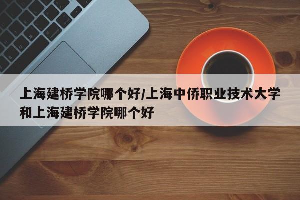上海建桥学院哪个好/上海中侨职业技术大学和上海建桥学院哪个好
