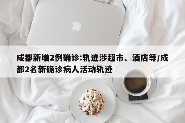 成都新增2例确诊:轨迹涉超市、酒店等/成都2名新确诊病人活动轨迹
