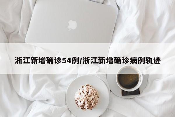 浙江新增确诊54例/浙江新增确诊病例轨迹