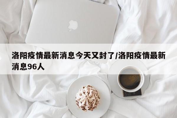 洛阳疫情最新消息今天又封了/洛阳疫情最新消息96人