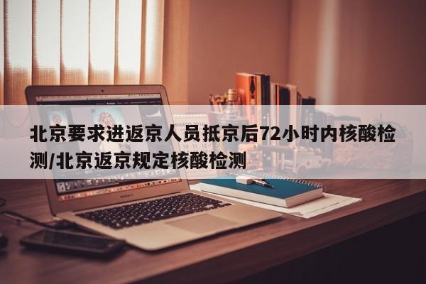 北京要求进返京人员抵京后72小时内核酸检测/北京返京规定核酸检测