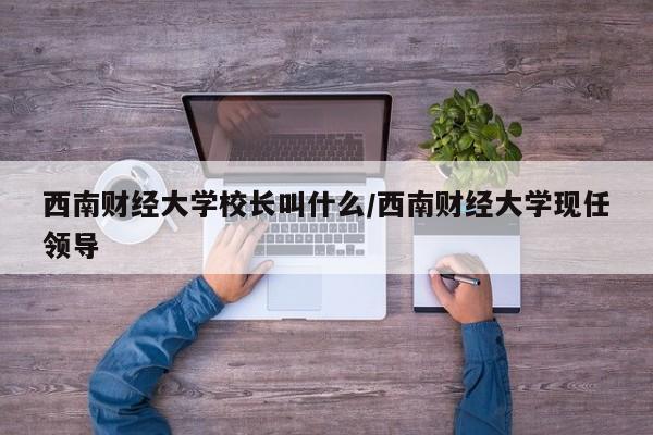 西南财经大学校长叫什么/西南财经大学现任领导