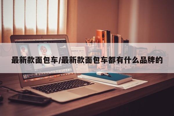 最新款面包车/最新款面包车都有什么品牌的