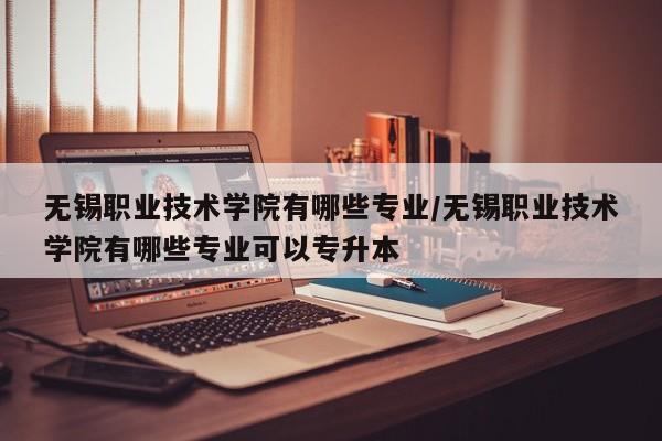 无锡职业技术学院有哪些专业/无锡职业技术学院有哪些专业可以专升本
