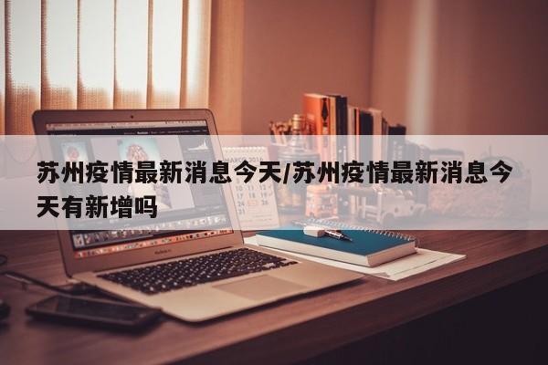 苏州疫情最新消息今天/苏州疫情最新消息今天有新增吗