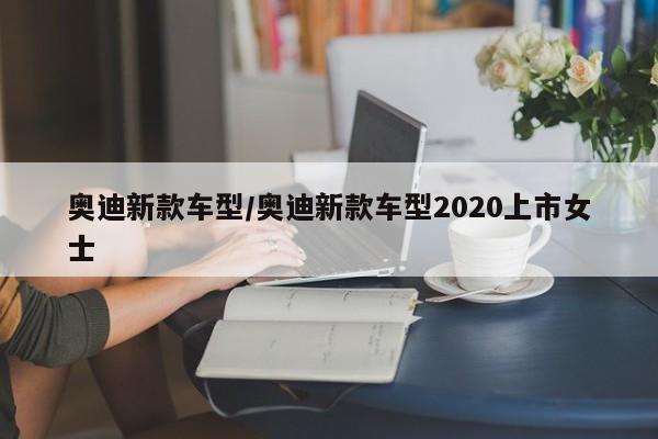 奥迪新款车型/奥迪新款车型2020上市女士