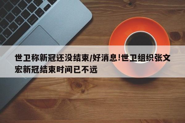 世卫称新冠还没结束/好消息!世卫组织张文宏新冠结束时间已不远