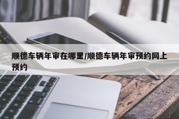 顺德车辆年审在哪里/顺德车辆年审预约网上预约