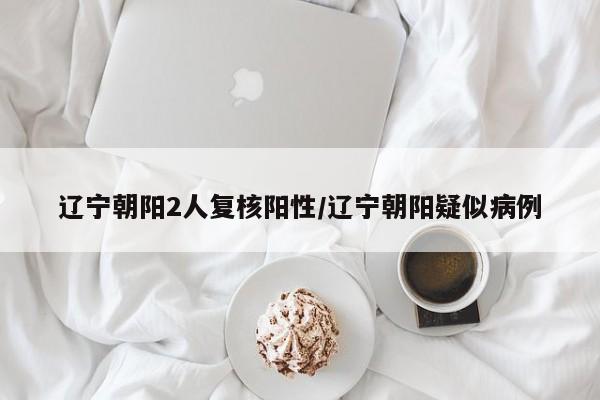 辽宁朝阳2人复核阳性/辽宁朝阳疑似病例