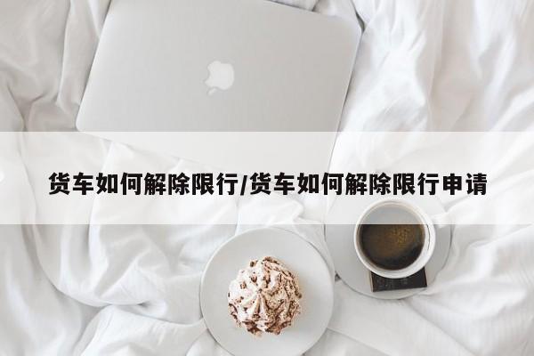 货车如何解除限行/货车如何解除限行申请