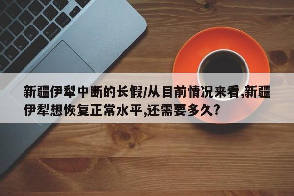新疆伊犁中断的长假/从目前情况来看,新疆伊犁想恢复正常水平,还需要多久?