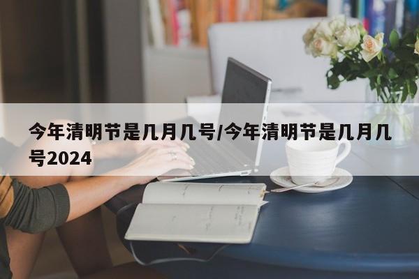 今年清明节是几月几号/今年清明节是几月几号2024