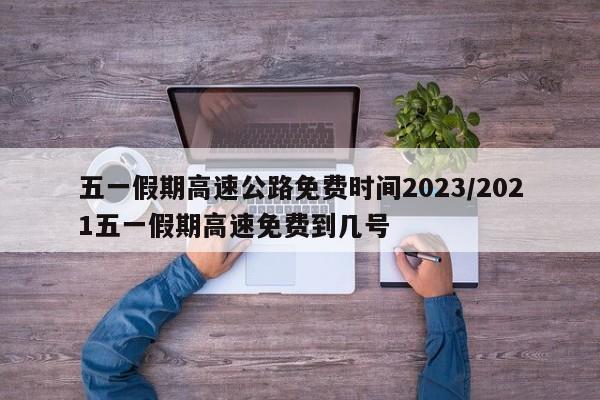 五一假期高速公路免费时间2023/2021五一假期高速免费到几号