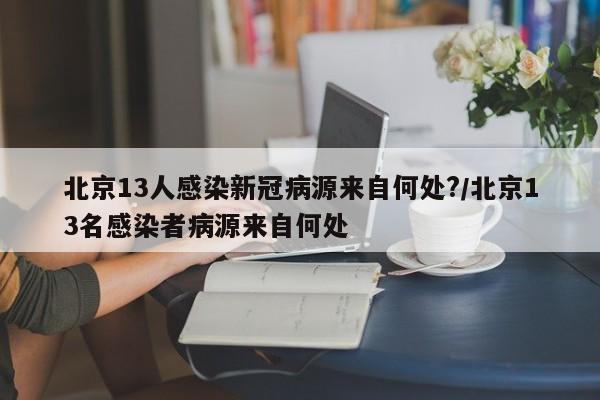 北京13人感染新冠病源来自何处?/北京13名感染者病源来自何处