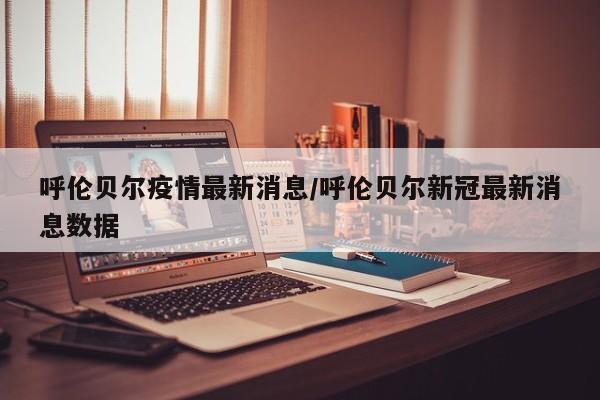 呼伦贝尔疫情最新消息/呼伦贝尔新冠最新消息数据