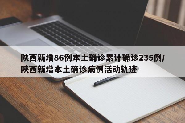 陕西新增86例本土确诊累计确诊235例/陕西新增本土确诊病例活动轨迹