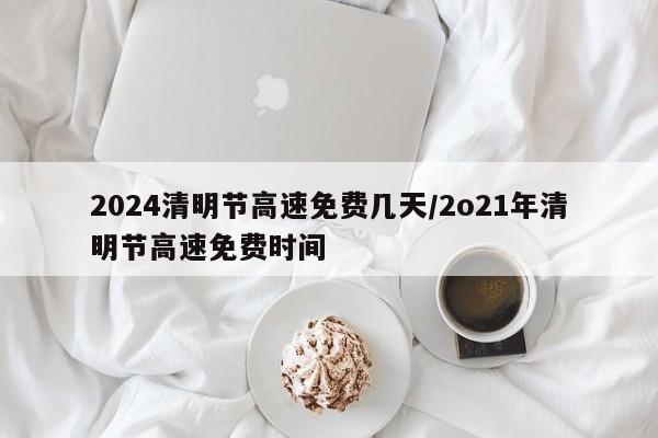 2024清明节高速免费几天/2o21年清明节高速免费时间