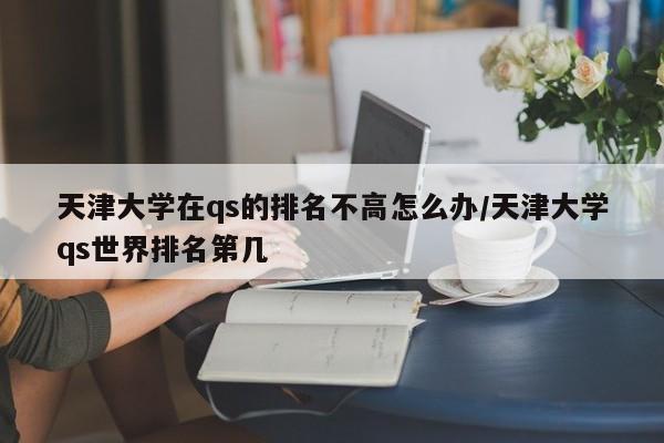 天津大学在qs的排名不高怎么办/天津大学qs世界排名第几